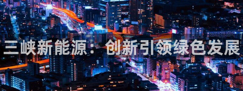 注册新宝gg:三峡新能源:创新引领绿色发展