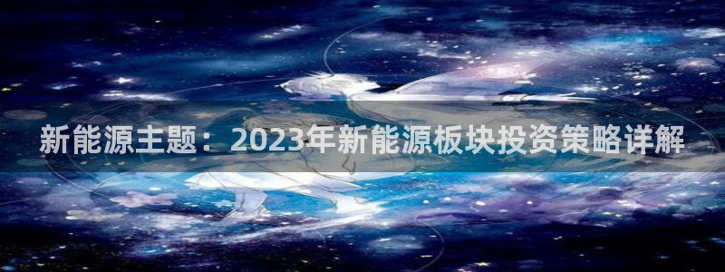 新宝gg返点:新能源主题:2023年新能源板块投资策略详解