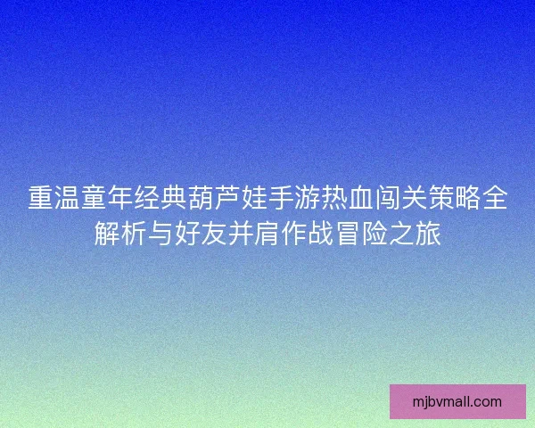 重温童年经典葫芦娃手游热血闯关策略全解析与好友并肩作战冒险之旅