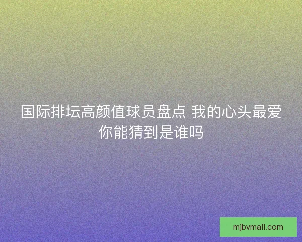 国际排坛高颜值球员盘点 我的心头最爱你能猜到是谁吗