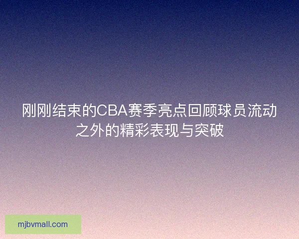 刚刚结束的CBA赛季亮点回顾球员流动之外的精彩表现与突破