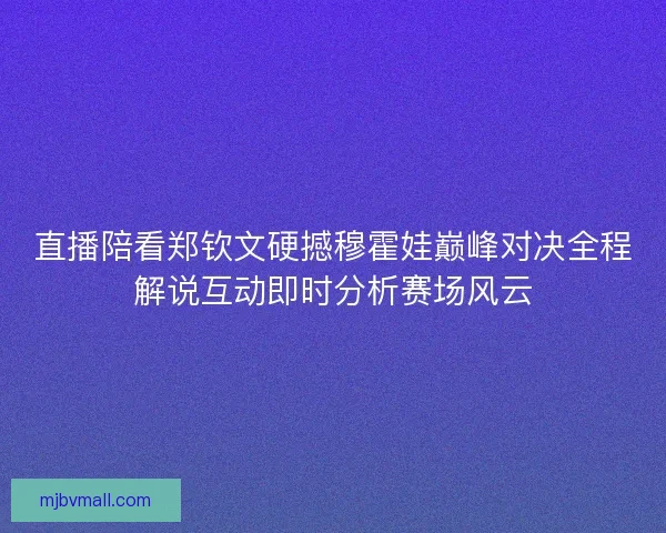 直播陪看郑钦文硬撼穆霍娃巅峰对决全程解说互动即时分析赛场风云