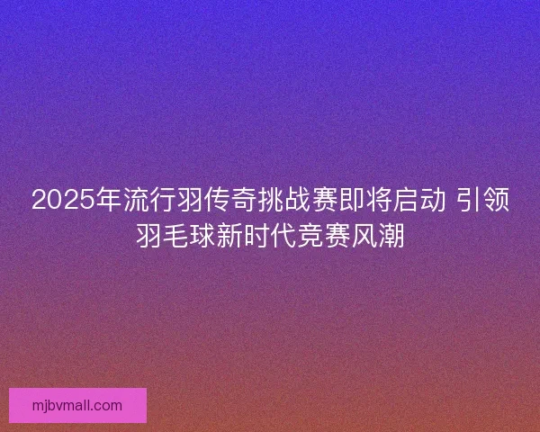 2025年流行羽传奇挑战赛即将启动 引领羽毛球新时代竞赛风潮