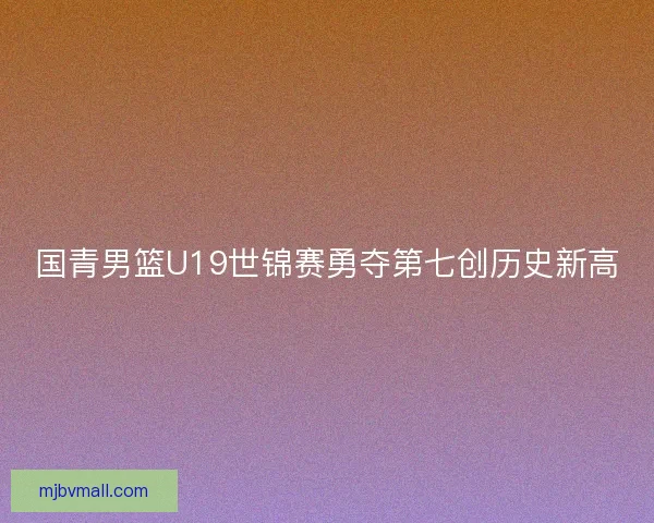 国青男篮U19世锦赛勇夺第七创历史新高