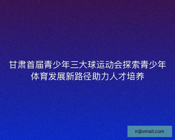甘肃首届青少年三大球运动会探索青少年体育发展新路径助力人才培养