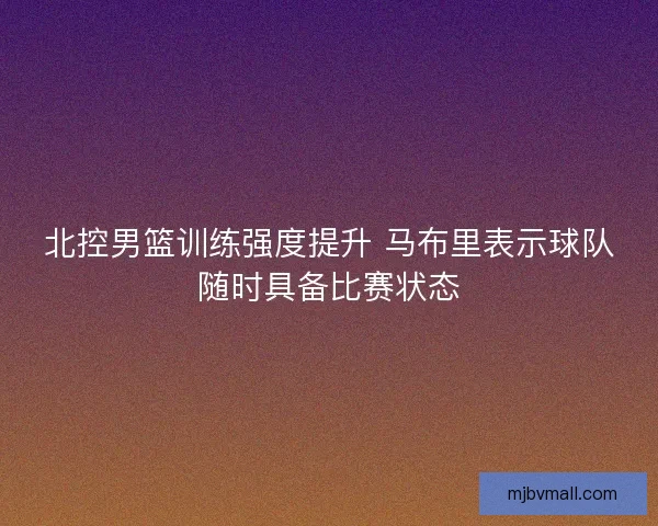 北控男篮训练强度提升 马布里表示球队随时具备比赛状态