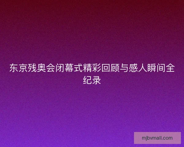东京残奥会闭幕式精彩回顾与感人瞬间全纪录