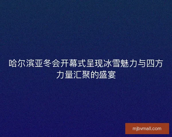 哈尔滨亚冬会开幕式呈现冰雪魅力与四方力量汇聚的盛宴