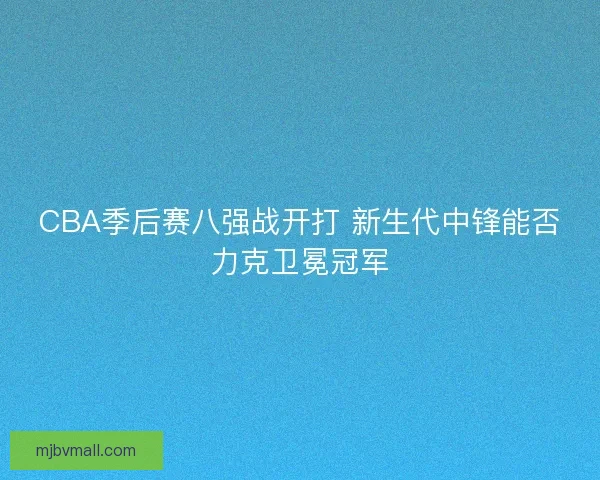 CBA季后赛八强战开打 新生代中锋能否力克卫冕冠军