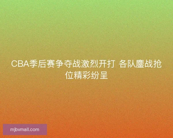 CBA季后赛争夺战激烈开打 各队鏖战抢位精彩纷呈